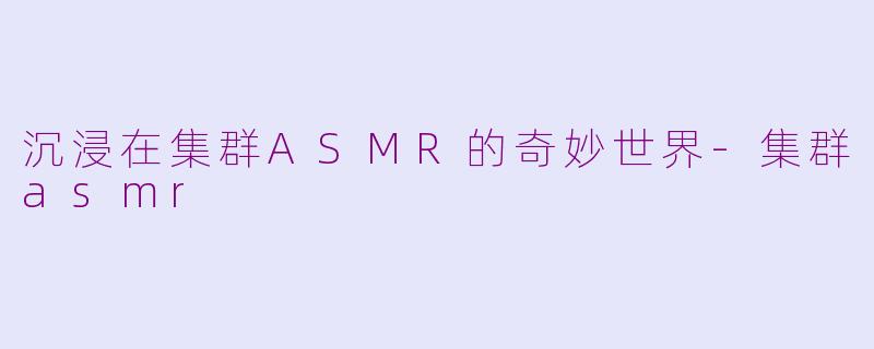 沉浸在集群ASMR的奇妙世界-集群asmr