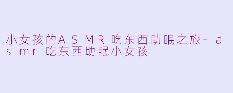 小女孩的ASMR吃东西助眠之旅-asmr吃东西助眠小女孩