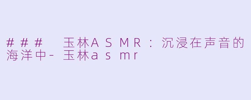 ### 玉林ASMR：沉浸在声音的海洋中-玉林asmr