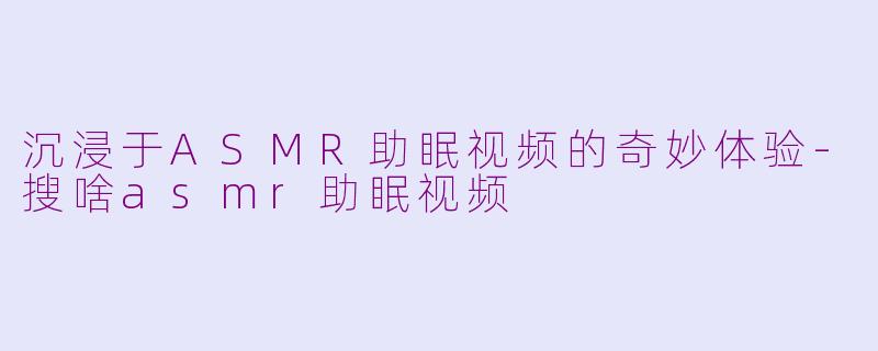 沉浸于ASMR助眠视频的奇妙体验-搜啥asmr助眠视频