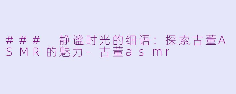 ### 静谧时光的细语：探索古董ASMR的魅力-古董asmr