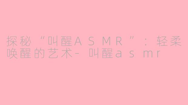 探秘“叫醒ASMR”：轻柔唤醒的艺术-叫醒asmr