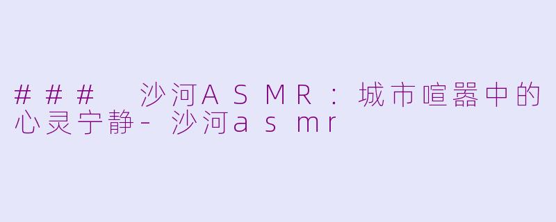 ### 沙河ASMR：城市喧嚣中的心灵宁静-沙河asmr