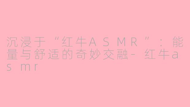 沉浸于“红牛ASMR”：能量与舒适的奇妙交融-红牛asmr