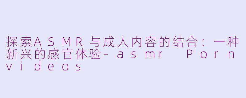 探索ASMR与成人内容的结合：一种新兴的感官体验-asmr Pornvideos