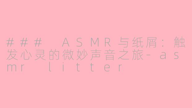 ### ASMR与纸屑：触发心灵的微妙声音之旅-asmr litter