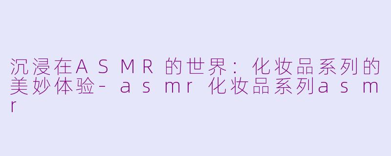 沉浸在ASMR的世界：化妆品系列的美妙体验-asmr化妆品系列asmr