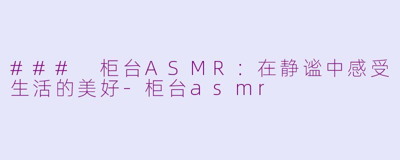 ### 柜台ASMR：在静谧中感受生活的美好-柜台asmr