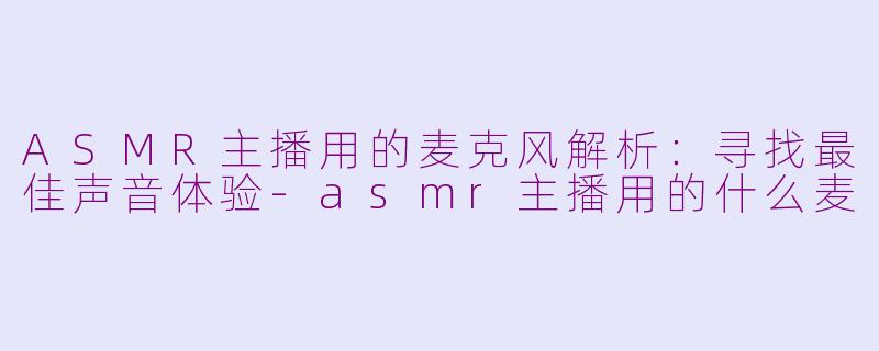 ASMR主播用的麦克风解析：寻找最佳声音体验-asmr主播用的什么麦