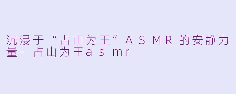 沉浸于“占山为王”ASMR的安静力量-占山为王asmr