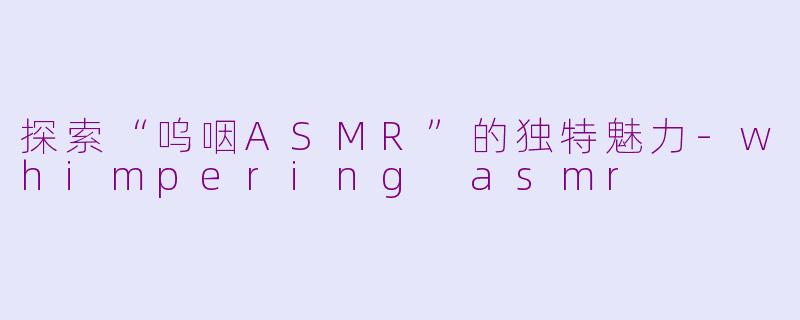 探索“呜咽ASMR”的独特魅力-whimpering asmr