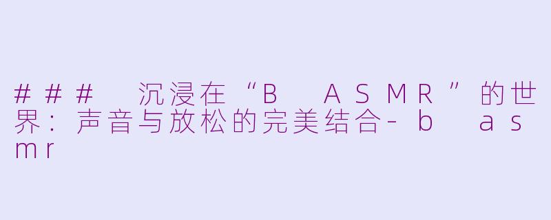 ### 沉浸在“B ASMR”的世界：声音与放松的完美结合-b asmr
