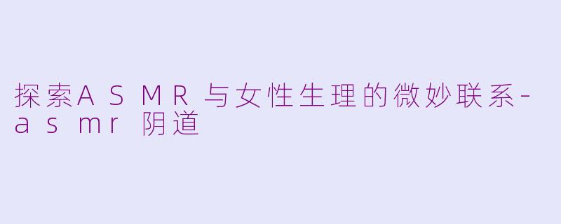 探索ASMR与女性生理的微妙联系-asmr阴道