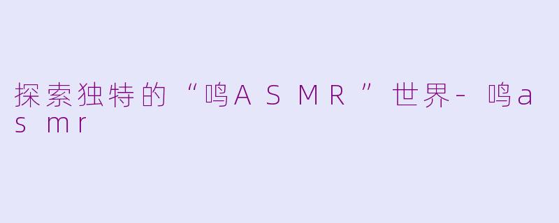 探索独特的“鸣ASMR”世界-鸣asmr