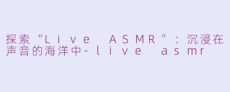 探索“Live ASMR”：沉浸在声音的海洋中-live asmr