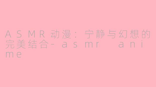 ASMR动漫：宁静与幻想的完美结合-asmr anime