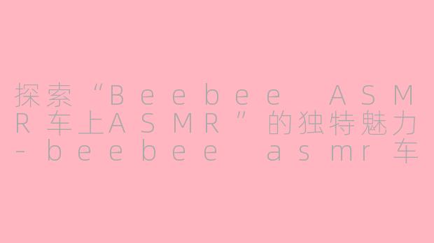 探索“Beebee ASMR车上ASMR”的独特魅力-beebee asmr车上asmr