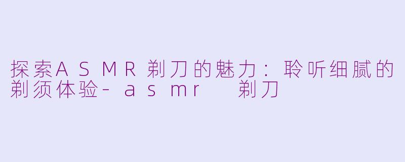 探索ASMR剃刀的魅力：聆听细腻的剃须体验-asmr 剃刀
