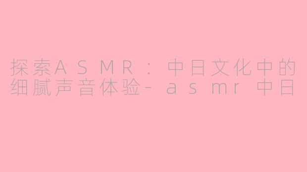 探索ASMR：中日文化中的细腻声音体验-asmr中日