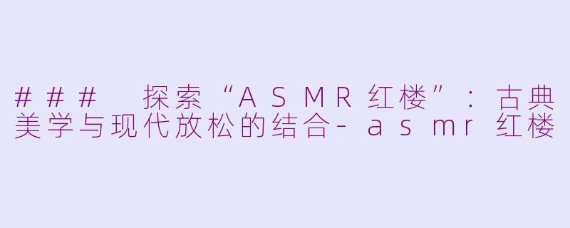 ### 探索“ASMR红楼”：古典美学与现代放松的结合-asmr红楼