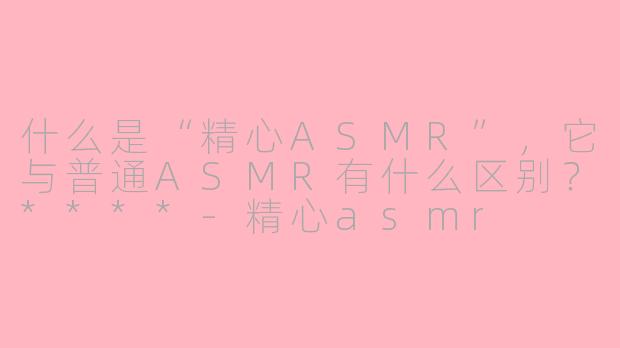 什么是“精心ASMR”，它与普通ASMR有什么区别？****-精心asmr