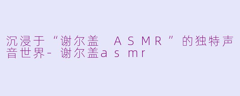 沉浸于“谢尔盖 ASMR”的独特声音世界-谢尔盖asmr