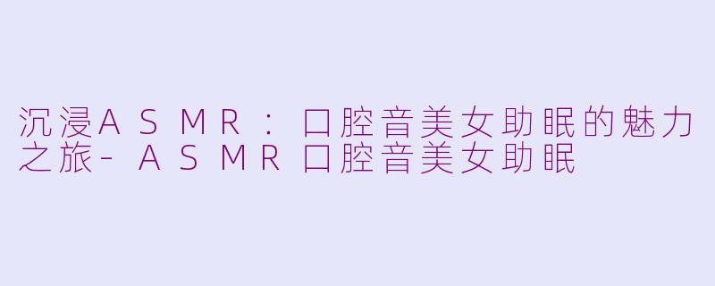 沉浸ASMR：口腔音美女助眠的魅力之旅-ASMR口腔音美女助眠
