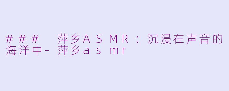 ### 萍乡ASMR：沉浸在声音的海洋中-萍乡asmr