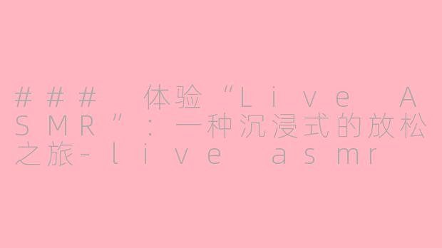 ### 体验“Live ASMR”：一种沉浸式的放松之旅-live asmr