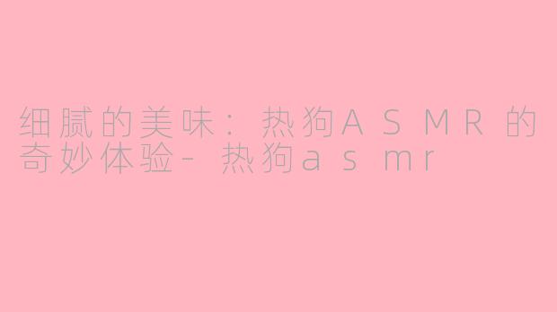 细腻的美味：热狗ASMR的奇妙体验-热狗asmr