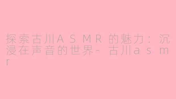 探索古川ASMR的魅力：沉浸在声音的世界-古川asmr