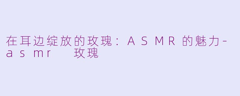 在耳边绽放的玫瑰：ASMR的魅力-asmr 玫瑰
