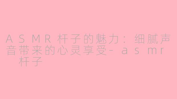 ASMR杆子的魅力：细腻声音带来的心灵享受-asmr 杆子