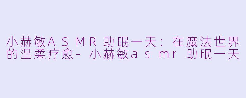 小赫敏ASMR助眠一天：在魔法世界的温柔疗愈-小赫敏asmr助眠一天