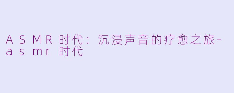 ASMR时代：沉浸声音的疗愈之旅-asmr时代