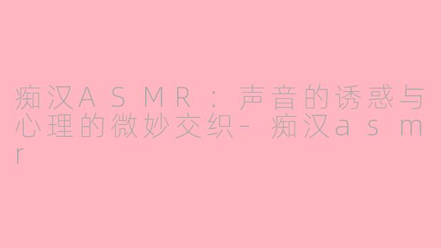 痴汉ASMR：声音的诱惑与心理的微妙交织-痴汉asmr