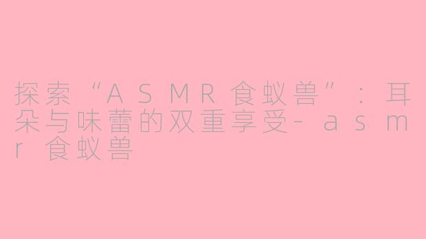 探索“ASMR食蚁兽”：耳朵与味蕾的双重享受-asmr食蚁兽
