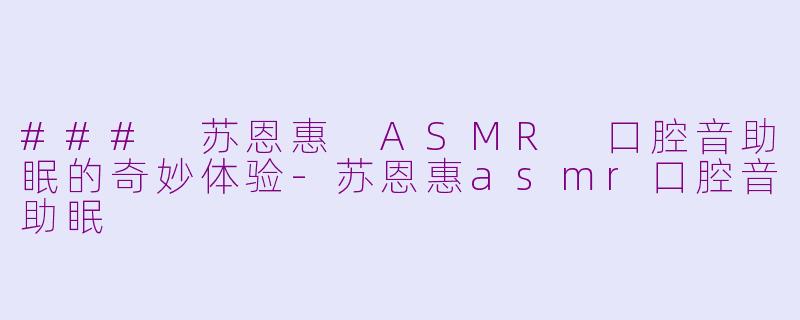 ### 苏恩惠 ASMR 口腔音助眠的奇妙体验-苏恩惠asmr口腔音助眠
