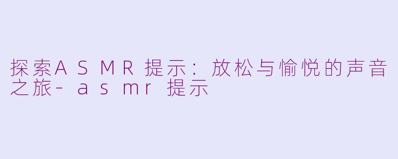 探索ASMR提示：放松与愉悦的声音之旅-asmr提示