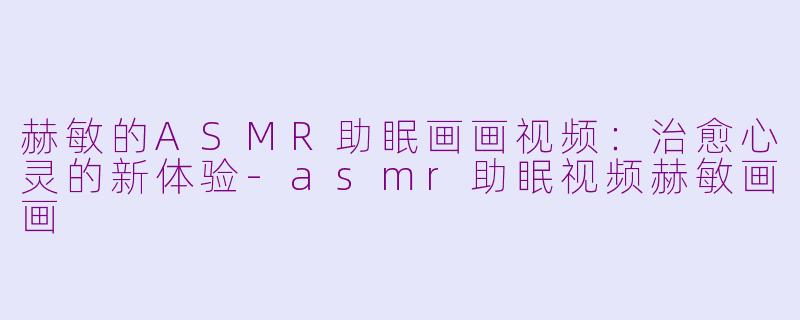 赫敏的ASMR助眠画画视频：治愈心灵的新体验-asmr助眠视频赫敏画画