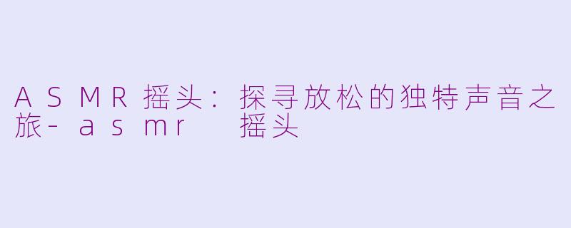 ASMR摇头：探寻放松的独特声音之旅-asmr 摇头