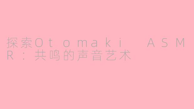 探索Otomaki ASMR：共鸣的声音艺术