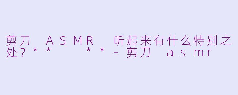 剪刀 ASMR 听起来有什么特别之处？**  **-剪刀 asmr