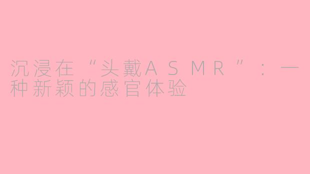沉浸在“头戴ASMR”：一种新颖的感官体验