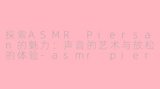 探索ASMR Piersan的魅力：声音的艺术与放松的体验-asmr piersan