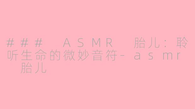### ASMR 胎儿：聆听生命的微妙音符-asmr 胎儿