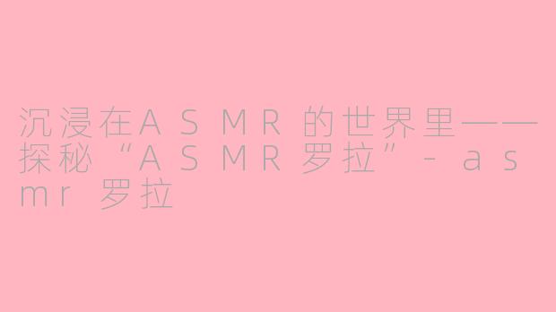 沉浸在ASMR的世界里——探秘“ASMR罗拉”-asmr罗拉