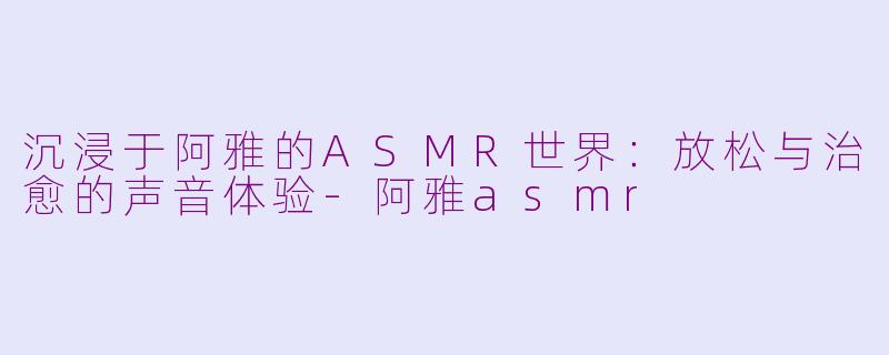 沉浸于阿雅的ASMR世界：放松与治愈的声音体验