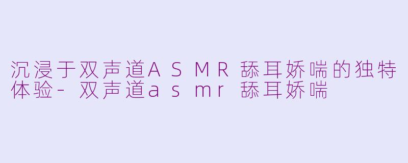 沉浸于双声道ASMR舔耳娇喘的独特体验-双声道asmr舔耳娇喘