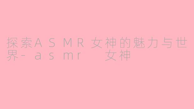探索ASMR女神的魅力与世界-asmr 女神
